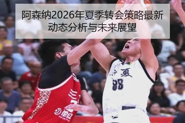 阿森纳2026年夏季转会策略最新动态分析与未来展望